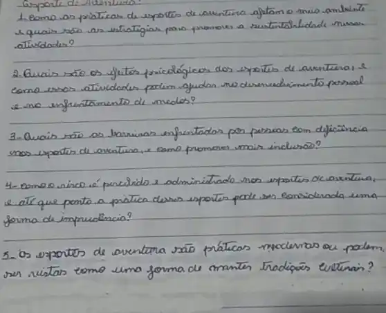 1 eomo as praticas de esportes de aventérica gfitam o mio ambiente e quais ráo as vetrategias para promover a rustertalicdade nusas atindades?
2. Quais säe os fuitos pricológicos dos espoits de aventéria, e como essas atividades poclem igudan no desenudrimento persoal e no enfrentamento de medos?
3-Quais são os traninas infentados por perscas eom dificäncia nos epoites de aventina, e eome promores mais inclusas?
4- eomeo rinco é precirido e adminitado nos expoties de aventina, e. atr que ponto a pratica derses espoites pode sen eonsiderada uma forma de impredencia?
5. os expontes de aventara são práticas moclevas ou podem. ser vistas eomo uma forma de manter tradipaés evetina?