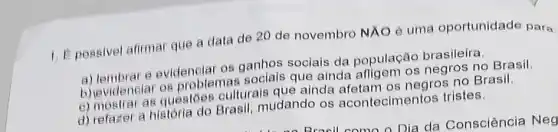 1. Epossivel afirmar que a data de 20 de novembro NXO è uma oportunidade para
a) lembrar e evidenelar ganhos sociais da população brasileira.
(i) evidenelar os problemas sociais que ainda negros no Brasil.
b) English as questoes culturals que ainda afetam os negros no Brasil.
d) refaker a historia do Brasil mudando os acontecimentos tristes.