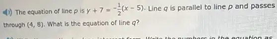 (1)) The equation of line p is
y+7=-(1)/(2)(x-5) Line q is parallel to line p and passes
through (4,8) What is the equation of line q?