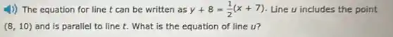 1)) The equation for line t can be written as y+8=(1)/(2)(x+7) Line u includes the point
(8,10) and is parallel to line t. What is the equation of line u?