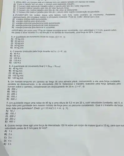 1. (ESAL-MG) Um homem está em repouso com um calizote tambêm em repouso as costas.
A) Como o calxoto tem um poso, o homom está realizando trabalho.
B) O homem está realizando trabalho sobre o fato de o estar segurando.
C) homem realiza trabalio pelo fato de estar fazendo força.
D) homem nào realiza trabalho pelo fato de nào estar se deslocando
E) homem nào realiza trabalho pelo fato de o calxote estar sujeito a aceleração da gravidade.
2.(FUVEST-SP) Um cklista desce uma ladeira, com forte vento contrário ao movimento Pedalando
vigorosamente, ele consegue manter a velocidade constante. Pode-se então, afimar que a sua
A) energia cinética esta aumentando
B) energia cinética está diminuindo.
C)
energia potencial gravitacional está aumentando
D) energia potencial está diminuindo.
E) energia potencial gravitacional constante.
(UFOP-MG) Um corpo com 10 kg de massa encontra-se em movimento com velocidade v=2m/s quando sobre
ele passa a atuar durante 5 s, na direção e no sentido do movimento, uma força de 20 N. Calcule:
3. A quantidade de movimento inicial do corpo; (Q=mcdot v)
B) 20kgcdot m/s
C) 30kgcdot m/s
D) 40kgcdot m/s
E) 50kgcdot m/s
4. O impulso produzido pela força durante os 5 s. (I=Fcdot Delta t)
A) 80 N.s
B) 90 N.s
C) 100 N.s
D) 110 N.s
E) 120 N.s
5. A quantidade de movimento final (I=Q_(final)-Q_(inicial))
A)
40kgcdot m/s
B) 60kgcdot m/s
C) 80kgcdot m/s
D) 100kgcdot m/s
E) 120kgcdot m/s
6.Um homem empurra um carrinho ao longo de uma estrada plana, comunicando a ele uma força constante,
paralela ao deslocamento, e de intensidade 250 N.Determine o trabalho realizado pela força aplicada pelo
homem sobre o carrinho considerando um deslocamento de 20 m. (lambda =Fcdot d)
A) 200J
B) 300J
C) 400J
D) 500J
E) 600J
7. Um guindaste ergue uma caixa de 40 kg a uma altura de 5,0 m em 20 s, com velocidade constante; isto é. a
força feita pelo guindaste tem mesmo módulo da força peso no percurso considerado. Qual é o trabalho da força
peso feita pelo guindaste?(Dado g=10m/s^2)(lambda =mcdot gcdot h)
A) 50J
B) 100J
C) 200J
D) 350J
E) 400J
8. Quanto tempo deve agir uma força de intensidade 150 N sobre um corpo de massa igual a 15 kg para que sua
velocidade passe de 2m/s para 32m/s'
A) 18
B) 2
C) 35
D) 45
E)