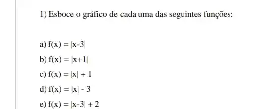 1) Esboce o gráfico de cada uma das seguintes funções:
a) f(x)=vert x-3vert 
b) f(x)=vert x+1vert 
c) f(x)=vert xvert +1
d) f(x)=vert xvert -3
e) f(x)=vert x-3vert +2