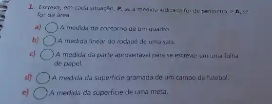 1. Escrevá, em cada situação, P, se a medida indicada for de perímetro, e A, se
for de área.
a) ) A medida do contorno de um quadro.
b)	A medida linear do rodapé de uma sala.
C) ) A medida da parte aproveitável para se escrever em uma folha
de papel.
d) A medida da superficie gramada de um campo de futebol.
e) A medida da superficie de uma mesa.