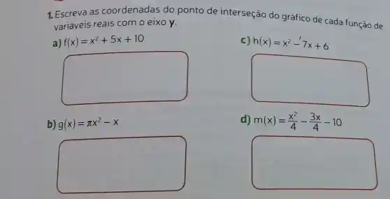 1. Escreva as coordenadas do ponto de interseção do gráfico de cada função de
variáveis reais como eixo y.
a) f(x)=x^2+5x+10
c) h(x)=x^2-7x+6
square 
square 
b) g(x)=pi x^2-x
d) m(x)=(x^2)/(4)-(3x)/(4)-10
square 
square