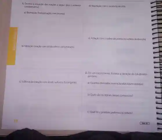 1. Escreva a equação das reações a seguir para o estireno
(vinilbenzeno).
a) Bromação (halogenação com bromo).
b) Nitração (reação com ácido nítrico concentrado).
c) Sulfonação (reação com ácido sulfúrico fumegante).
d) Alquilação com o brometo de etila.
e) Acilação com o iodeto de acetila (ou iodeto de etanoila)
2. Em um experimento foi feita a cloração do 2,4-dimetil-
pentano.
a) Quantos derivados monoclorados foram obtidos?
__
b) Quais são os nomes desses compostos?
__
c) Qual foi o produto preferencial obtido?
__