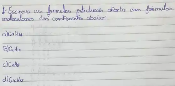 1- Escreva as formulas estruturais abortir das fós mulas moleculares dos componentes cabaiáo:
a) mathrm(C)_(7) mathrm(H)_(16) 
B) mathrm(C)_(6) mathrm(H)_(10) 
c) mathrm(C)_(4) mathrm(H)_(8) 
d) mathrm(G)_(10) mathrm(H)_(13)