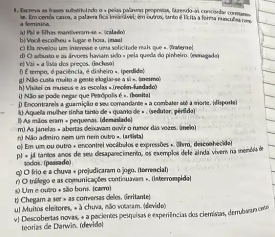 1. Escreva as frases substituindo - pelas palavras propostas fazendo-as concordar corretames
te. Em certos casos a palavra fica invaridivel; em outros, tanto-elicita a forma masculin como
a feminina.
a) Pal e filhas mantiveram-se - (calado)
b) Voc& escolheu - lugar e hora. (mau)
c) Ela revelou um interesse e uma solicitude mais que +. (fraterno)
d) Oarbusto e as fivores haviam sido - pela queda do pinheiro. (esmagado)
e) Vai - a lista dos preços. (incluso)
0 é tempo, é paciência, é dinheiro -. (perdido)
g) Nǎo custa muito a gente elogiarse a sl . (mesmo)
h) Visitei os museus e as escolas ..(recém -fundado)
1) Nao se pode negar que Petrópolis é .. (bonito)
j) Encontrareis a guarnição e seu comandante -a combater até a morte. (disposto)
k) Aquela mulher tinha tanto de - quanto de . . (sedutor, pérfido)
1) As mãos eram - pequenas. (demaslado)
m) As janelas abertas deixavam ouvir o rumor das vozes. (melo)
n) Não admiro nem um nem outro - (artista)
o) Em um ou outro-encontrei vocábulos e expressioes ... (livro, desconhecido)
p) - já tantos anos de seu desaparecimento os exemplos dele ainda vivem na memória de
todos. (passado)
q) O frio e a chuva - prejudicaram o jogo. (torrencial)
r) O tráfego e as comunicações continuavam . (interrompido)
s) Um e outro - são bons. (carro)
t) Chegam a ser as conversas deles (irritante)
u) Muitos eleitores, a chuva, não votaram. (devido)
v) Descobertas novas,pacientes pesquisas e experiencias dos cientistas, derrubaram certis
teorias de Darwin. (devido)