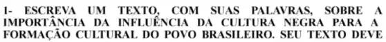 1- ESCREVA UM TEXTO, COM SUAS PALAVR AS, SO BRE A
IMPO RTÂN CIA DA INFLUÊNCIA DA CULTURA NEG RA PA RA A
FORMACÁO CULTUR AL DO POVO BRA SILEIRO. SEU TEXTO D EVE