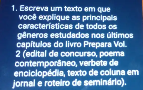 1. Escreva um texto em que
você explique as principais
caracteris ticas de todos os
generos es tudados n os últimos
capítulos do Ii vro Prepara Vol.
2 (edital de concurs o, poema
contemp oraneo, vei rbete de
enciclopédia, texto de coluna em
jornal e roteiro de sam inário).