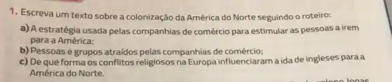 1. Escreva um texto sobre a colonização da América do Norte seguindo o roteiro:
a) A estratégia usada pelas companhias de comércio para estimular as pessoas a irem
para a América:
b) Pessoas e grupos atraídos pelas companhias de comércio;
c) De que forma os conflitos religiosos na Europa influenciaram a ida de ingleses para a
América do Norte.