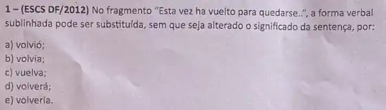 1- (ESCS DF/2012)No fragmento "Esta vez ha vuelto para quedarse ", a forma verbal
sublinhada pode ser substituída, sem que seja alterado o significado da sentença, por:
a) volvió;
b) volvia;
c) vuelva;
d) voiverá;
e) volveria