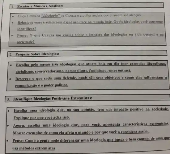 1. Escutar a Música e Analisar:
Ouça a musica "Ideologia "de Cazuza e escolha trechos que chamem sua atenção
Relacione esses trechos com o que acontece no mundo hoje. Quais ideologias você consegue
identificar?
Pense: O que Cazuza nos ensina sobre o impacto das ideologias na vida pessoal e na
sociedade?
2. Pesquise Sobre Ideologias:
Escolha pelo menos tres ideologias que atuam hoje em dia (por exemplo:liberalismo,
socialismo conservadorismo.nacionalismo, feminismo , entre outras).
Descreva o que cada uma defende, quais são seus objetivos e como elas influenciam a
comunicação e o poder político.
3. Identifique Ideologias Positivas e Extremistas:
Escolha uma ideologia que, na sua opinião.tem um impacto positivo na sociedade.
Explique por que você acha isso.
Agora, escolha uma ideologia que, para voce apresenta características extremistas.
Mostre exemplos de como ela afeta o mundo e por que você a considera assim.
Pense: Como a gente pode diferenciar uma ideologia que busca o bem comum de uma que
usa métodos extremistas