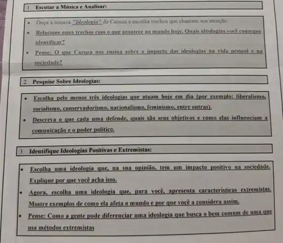 1. Escutar a Música e Analisar:
Ouça a musica "Ideologia "de Cazuza e escolha trechos que chamem sua atenção
Relacione esses trechos com o que acontece no mundo hoje. Quais ideologias você consegue
identificar?
Pense: O que Cazuza nos ensina sobre o impacto das ideologias na vida pessoal e na
sociedade?
2. Pesquise Sobre Ideologias:
Escolha pelo menos tres ideologias que atuam hoje em dia (por exemplo:liberalismo.
socialismo, conservadorism , nacionalismo, feminismo , entre outras).
Descreva o que cada uma defende, quais são seus objetivos e como elas influenciam a
comunicação e o poder político.
3. Identifique Ideologias Positivas e Extremistas:
Escolha uma ideologia que, na sua opinião,tem um impacto positivo na sociedade.
Explique por que você acha isso.
Agora, escolha uma ideologia que, para você apresenta características extremistas.
Mostre exemplos de como ela afeta o mundo e por que você a considera assim.
Pense: Como a gente pode diferenciar uma ideologia que busca o bem comum de uma que
usa métodos extremistas