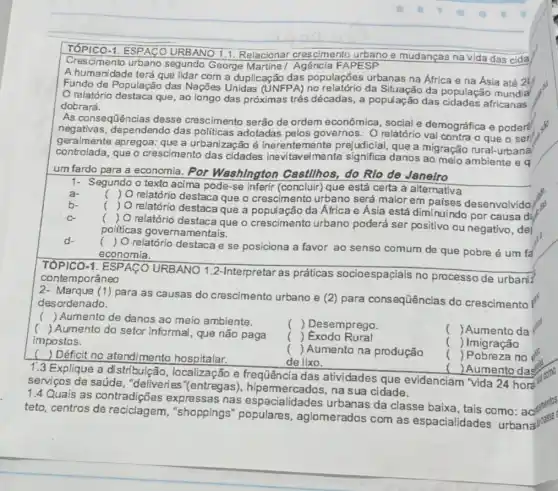 1. ESPACO URBANO 1.1 Relacionar crescimento urbano e mudanças na vida das cida
Crescimento urbano segundo George Martine Agência FAPESP
A humanidade terá que lidar com a duplicaçãc das populações urbanas na África e na Asia até 24
Fundo de População das Nações Unidas (UNFPA)no relatório da da população mundia
relatório destaca que , ao longo das próximas três décadas, a população das africanas
dobrará.
As consequências desse crescimento serão de ordem econômica, social e demográfica e podere
negativas, dependendo das politicas adotadas pelos governos. 0 relatório vai contra o que o ser
geralmente apregoa: que a urbanização é inerentemente prejudicial, que a migração rural-urbana
controlada, que o crescimento das cidades Inevitavelmente significa danos ao meio eq
um fardo para a economia. Por Washington Cas!hos do Rlo de Janeiro
1- Segundo o texto acima pode-se inferir (concluir) que está certa a alternativa
a-
b-
c.
d.
TÓPICO-1. ESPACO URBANO 1.2-Interpretar as práticas socioespaçiais no processo de urbani
contemporâneo
2- Marque (1) para as causas do crescimento urbano e (2) para consequências do crescimento I
desordenado.
() Aumento de danos ao meio ambiente.
()
Aumento do setor informal, que não paga
impostos.
) Déficit no atendimento hospitalar.
1.3 Explique a distribuição, localização e frequência das atividades que evidenciam "vida 24 hore
serviços de saúde , "deliveries"(entregas)na sua cidade.
1.4 Quais as contradições expressas nas espacialidades urbanas da classe baixa, tais como: aci
teto, centros de reciclagem, "shoppings populares , aglomerados com as espacialidades urbana"
() Aumento das
c
) O relatório destaca que o crescimento urbano será maior em paises desenvolvido
) O relatório destaca que o crescimento urbano poderá ser positivo ou negativo, del
politicas governamentais.
( ) O relatório destaca que a população da África e Ásia está diminuindo por causa di
(
) O relatório destaca e se posiciona a favor ao senso comum de que pobre é um fa
economia.
() Desemprego
( )Exodo Rural
() Aumento na produção
de lixo.
() Aumento da
() Imigração
()
Pobreza no