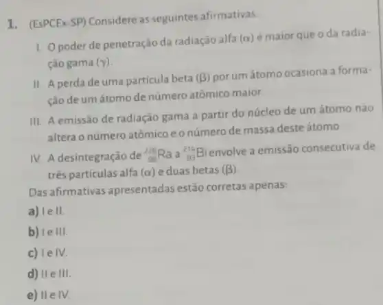 1. (EsPCEx-SP)Considere as seguintes afirmativas:
1. Opoder de penetração da radiação alfa
(alpha )
é maior que o da radia-
ção gama (gamma )
II. A perda de uma partícula beta (beta ) por um átomo ocasiona a forma-
ção de um átomo de número atômico maior.
III. A emissão de radiação gama a partir do núcleo de um átomo não
altera o número atômico eonúmero de massa deste átomo.
IV. A desintegração de (}_(88)^226Ra a ()_{83)^214Bi
envolve a emissão consecutiva de
três partículas alfa (alpha ) e duas betas (beta )
Das afirmativas apresentadas estão corretas apenas:
a) le II
b) le III.
c) le IV.
d) II e III
e) II e IV.