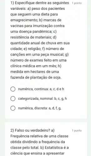 1) Especifique dentre as seguintes 1 ponto
variáveis: a)peso dos pacientes
que seguem uma dieta para
emagrecimento ; b) marcas de
vacinas para imunização contra
uma doença pandêmica; c)
resistência de materiais; d)
quantidade anual de chuva I em sua
cidade; e)religião; f)número de
cançōes em uma peça musical; g)
número de exames feito em uma
clínica médica em um mês; h)
medida em hectares de uma
fazenda de plantação de soja.
numérica , continua: a, c , de h
categorizada , nominal: b, c, g , h
numérica , discreta: a, d, f,g,
2) Falso ou verdadeiro? a)
Frequência relativa de uma classe
obtida dividindo a frequência da
classe pelo total b) Estatística é a
ciência que ensina a apresentar
1 ponto