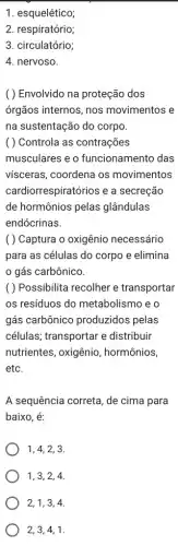 1. esquelético;
2. respiratório;
3. circulatório;
4. nervoso.
( ) Envolvido na proteção dos
órgãos internos, nos movimentos e
na sustentação do corpo.
( ) Controla as contrações
musculares e o funcionamento das
vísceras, coordena os movimentos
cardiorrespiratórios e a secreção
de hormônios pelas glândulas
endócrinas.
( ) Captura o oxigênio necessário
para as células do corpo e elimina
gás carbônico.
( ) Possibilita recolher e transportar
os resíduos do metabolismo e o
gás carbônico produzidos pelas
células; transportar e distribuir
nutrientes, oxigênio , hormônios,
etc.
A sequência correta, de cima para
baixo, é:
1, 4, 2, 3.
1, 3, 2, 4.
2, 1, 3, 4.
2, 3, 4, 1.