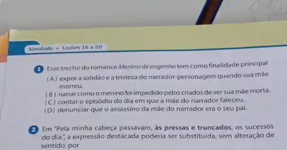 (1) Esse trecho do romance Menino deengenho tem como finalidade principal
(A) expora solidão e a tristeza do narrador-personagem quando sua mãe
morreu.
(B) narrar como omenino foi impedido pelos criados dever sua mãe morta.
(C) contar o episódio do dia em que a mãe do narrador faleceu.
(D) denunciar que o assassino da mãe do narrador era o seu pai.
(2)Em "Pela minha cabeça passavam, as pressas e truncados, os sucessos
do dia.; a expressão destacada poderia ser substituida, sem alteração de
sentido, por