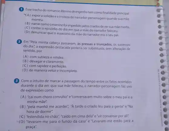 (1) Esse trecho do romance Meninode engenhotem como finalidade principal
(A) expora solidão e a tristeza do narrador personagem quando sua mãe
morreu.
(B) narrar comoo menino foi impedido pelos criados de ver sua mãe morta.
(C) contar o episódio do dia em que a mãe do narrador faleceu.
(D) denunciar que o assassino da mãe do narrador era o seu pai.
(2) Em "Pela minha cabeca passavam, às pressas e truncados, os sucessos
do dia.", a expressão destacada poderia ser substituída, sem alteração de
sentido, por
(A) com sutileza e nitidez.
(B) devagar e claramente.
(C) com rapideze perfeição.
(D) de maneira veloze incompleta.
(3) Com o intuito de marcar a passagem do tempo entre os fatos ocorridos
durante o dia em que sua mãe faleceu, o narrador-personagem faz uso
de expressões como
(A) "caí num choro convulso"e"conversavam muito sobre o meu paie a
minha mãe".
(B) "pela manhã me acordei", "A tarde o criado leu para a gente"e "Na
hora de dormir".
(C) "estendida no chão ","caído em cima dela"e"vir conversar por ali".
(D) "levaram -me para o fundo da casa "e "Levaram-me então para a
praça".