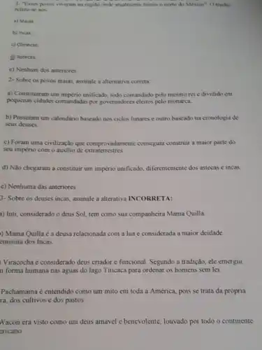 1. "Esses povos viveram na regilo onde atualmente temos o norte do Mexico". O trecho
refere-se aos
a) Maias
b) Incas
c) Olmecas
d) Astecas.
c) Nenhum dos anteriores
2- Sobre os povos maias, assinale a alternativa correta:
a) Constituiram um império unificado, todo comandado pelo mesmo rei e dividido em
pequenas cidades comandadas por governadores eleitos pelo monarca.
b) Possuiam um calendário baseado nos ciclos lunares e outro baseado na cronologia de
seus deuses.
c) Foram uma civilização que comprovadamente conseguiu construir a maior parte do
seu império com o auxilio de extraterrestres.
d) Não chegaram a constituir um império unificado, diferentemente dos astecas e incas.
c) Nenhuma das anteriores.
3- Sobre os deuses incas, assinale a alterativa INCORRETA:
a) Inti, considerado o deus Sol, tem como sua companheira Mama Quilla.
)) Mama Quilla é a deusa relacionada com a lua e considerada a maior deidade
eminina dos Incas.
Viracocha é considerado deus criador e funcional Segundo a tradição, ele emergiu
n forma humana nas águas do lago Titicaca para ordenar os homens sem lei.
Pachamama é entendido como um mito em toda a América, pois se trata da própria
ra, dos cultivos e dos pastos.
Wacon era visto como um deus amável c benevolente, louvado por todo o continente
ericano.