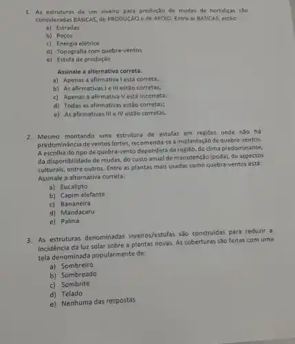 1. As estruturas de um viveiro para produção de mudas de hortaliças são
consideradas BÁSICAS, de PRODUCãO e de APOIO Entre as BASICAS, estão:
a) Estradas
b) Poços
c) Energia elétrica
d) Topografia com quebra-ventos
e) Estufa de produção
Assinale a alternativa correta.
a) Apenas a afirmativa Testá correta;
b) As afirmativas le III estão corretas;
c) Apenas a afirmativa V está incorreta;
d) Todas as afirmativas estão corretas;
e) As afirmativas III e IV estão corretas.
2. Mesmo montando uma estrutura de estufas em regiōes onde não há
predominância de ventos fortes, recomenda-se a implantação de quebra -ventos.
A escolha do tipo de quebra-vento dependerá da região, do clima predominante,
da disponibilidade de mudas, do custo anual de manutenção (poda), de aspectos
culturais, entre outros Entre as plantas mais usadas como quebra -ventos está:
Assinale a alternativa correta:
a) Eucalipto
b) Capim elefante
c) Bananeira
d) Mandacaru
e) Palma
3. As estruturas denominadas viveiros/estufas são construidas para reduzir a
incidência da luz solar sobre a plantas novas As coberturas são feitas com uma
tela denominada popularmente de:
a) Sombreiro
b) Sombreado
c) Sombrite
d) Telado
e) Nenhuma das respostas