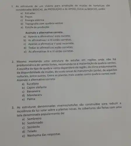 1. As estruturas de um viveiro para produção de mudas de hortaliças são
consideradas BÁSICAS, de PRODUCãO de APOIO , Entre as BASICAS, estão:
a) Estradas
b) Poços
c) Energia elétrica
d) Topografia com quebra -ventos
e) Estufa de produção
Assinale a alternativa correta.
a) Apenas a afirmative | | está correta;
b) As afirmativas I e III estão corretas;
c) Apenas a afirmativa V está incorreta;
d) Todas as afirmativas estão corretas;
e) As afirmativas III e IV estão corretas.
2. Mesmo montando uma estrutura de estufas em regiōes onde não há
predominância de ventos fortes, recomenda-se a implantação de quebra-ventos.
A escolha do tipo de quebra-vento dependerá da região, do clima predominante,
da disponibilidade de mudas, do custo anual de manutenção (poda), de aspectos
culturais, entre outros Entre as plantas mais usadas como quebra -ventos está:
Assinale a alternativa correta:
a) Eucalipto
b) Capim elefante
c) Bananeira
d) Mandacaru
e) Palma
3. As estruturas denominadas viveiros/estufas são construidas para reduzir a
incidência da luz solar sobre a plantas novas As coberturas são feitas com uma
tela denominada popularmente de:
a)Sombreiro
b) Sombreado
c) Sombrite
d) Telado
e) Nenhuma das respostas