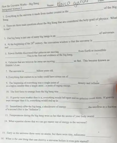 1. Everything in the universe is made from matter created in the
__
of the Big
Bung.
2. There are three main questions about the Big Bang that are considered the holy grail of physics. What
is one?
3. Ourbig bung is just one of many big bungs in an
__
of universes.
4. At the beginning of the
20^th
century, the convention wisdom is that the universe is
__
__
5. Bewin Hubble discovered that galmos are moving
__
from Earth at incredible
__
This is the first real evidence of the big bang.
6. Galinies that are twice as far away are moving __ as fist. This became known as
Hubble's Law.
7. The universe is __ bilbon years old
8. Everything that mutters to us today could have ansen out of __
9. The beginning of everything was a single point of __ density and infinite __
in a report smaller thin a single atom....point of raging energy.
10. The first firse to emerge from the big bang was __
11. If gavity were weaker thin it is, everything would fill apart and no galaxies could form.If gravity
were stonger than it is, everything would ead up in __
12. Immediately after the big bing, a shockware of energy __ the universe in a fraction
of a second (this is the "inflution")
13. Temperatures during the big bang were so hot that the atoms of your body would __
14. What equation shows that we can get mother out of energy in the universe?
15. Early in the universe there were no atoms, but there were tiny, subatomic
__
16. What is the one thing that can destroy a universe before it even gets started?