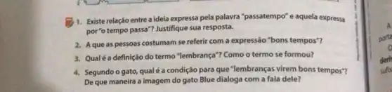 1. Existe relação entrea ideia expressa pela palavra "passatempo" e aquela expressa
por "o tempo passa"?Justifique sua resposta.
2. A que as pessoas costumam se referir com a expressão "bons tempos"?
3. Qualé a definição do termo "lembrança"? Como o termo se formou?
4. Segundo o gato, qual é a condição para que "lembranças virem bons tempos"?
De que maneira a imagem do gato Blue dialoga com a fala dele?
A
porta
o
deri
sufix