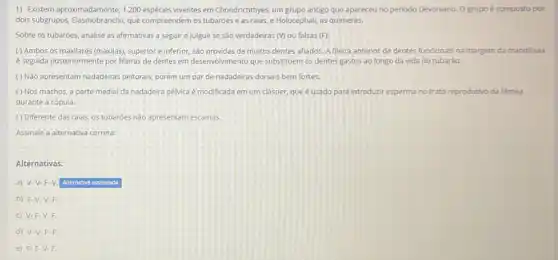 1) Existem aproximadamente, 1.200 espécies viventes em Chondrichthyes um grupo antigo que apareceu no periodo Devoniano.O grupo é composto por
dois subgrupos, Elasmobranchi, que compreendem os tubarões e as raias, e Holocephali as quimeras.
Sobre os tubarôes, analise as afirmativas a seguir e julgue se sao verdadeiras (Mou falsas (F):
( ) Ambos os maxilares (maxilas), superior e inferior sao providas de muitos dentes afiados. A fileira anterior de dentes funcionais na margem da mandibula
é seguida posteriormente por fileiras de dentes em desenvolvimento que substituem os dentes gastos ao longo da vida do tubaráo.
() Não apresentam nadadeiras peitorais, porém um par de nadadeiras dorsais bem fortes.
() Nos machos, a parte medial da nadadeira pélvica é modificada em um clásper, que é usado para introduzir esperma no trato reprodutivo da fēmea
durante a cópula.
( ) Diferente das raias, os tubaróes nào apresentam escamas
Assinale a alternativa correta:
Alternativas:
a) V-V-F-V Alternativa assinalada
b) F-V-V-F.
c) V-F-V-F.
d) V-V-F-F.
e) F-F-V.F.