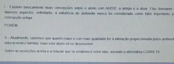 1- Existem basicamente duas concepções sobre o aluno com AH/SD a antiga e a atual. Elas divergem
diversos aspectos entretanto, a influência do ambiente nunca foi considerada como fator importante p
concepção antiga
POREM
II - Atualmente , sabemos que quanto maior e com mais qualidade for a interação proporcionada pelos ambient
educacional e familiar mais este aluno irá se desenvolver
Sobre as asserções acima e a relação que se estabelece entre elas, assinale a alternativa CORRETA: