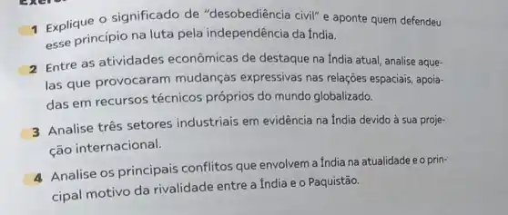 1 Explique 0 significado de "desobediência civil" e aponte quem defendeu
esse princípio na luta pela independência da India.
2 Entre as atividades econômicas de destaque na India atual analise aque-
las que provocaram mudanças expressivas nas relações espaciais, apoia-
das em recursos técnicos próprios do mundo globalizado.
3 Analise três setores industriais em evidência na fndia devido à sua proje-
ção internacional.
Analise os principais conflitos que envolvem a India na atualidade e o prin-
cipal motivo da rivalidade entre a India e o Paquistão.