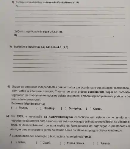 1) Explique com detalhes as fases do Capitalismo. (1,5)
__
2) Qual 0 significado da sigla D.I.T. (1 ,o).
R)
3) Explique a indústria: 1.0;2.0;3.0 e 4.0.(1,0)
__
4) Grupo de empresas independentes que formaliza um acordo para sua atuação coordenada,
com vistas a interesse comuns. Trata -se de uma prática considerada ilegal no contexto
legislativo de praticamente todos os países existentes , embora seja amplamente praticada no
mercado internacional.
Estamos falando de: (1,0)
() Truste.
() Holding.
() Dumping.
() ( ) Cartel.
5) Em 1999, a instalação da Audi/Volkswag em consolidou um estado como sendo um
importante alternativa para as indústrias automotivas que se instalaram no Brasil na década d
1990. 0 desenvolvimento de uma malha de fornecedores de autopeças e prestadores d
serviços para o novo polo gerou no estado cerca de 90 mil empregos diretos e indiretos.
A qual unidade de Federação 0 texto acima faz referência? (0,5)
() Bahia.
() Ceará.
() Minas Gerais.
() Paraná.