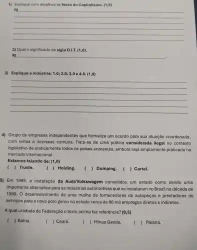 1) Explique com detathes as fases do Capitalismo. (1,5)
__
R)
2) Qual 0 significado da sigla D.I.T. (1,0).
R) __
3) Explique a indústria: 1.0;2.0;3.0 e 4.0.(1,0)
__
4) Grupo de empresas independentes que formaliza um acordo para sua atuação coordenada,
com vistas a interesse comuns. Trata -se de uma prática considerada ilegal no contexto
legislativo de praticamente todos os países existentes , embora seja amplamente praticada no
mercado internacional.
Estamos falando de: (1,0)
() Truste.
() Holding.
() Dumping.
() Cartel.
5) Em 1999, a instalação da Audi/Volkswage m consolidou um estado como sendo uma
importante alternativa para as indústrias automotivas que se instalaram no Brasil na década de
1990. 0 desenvolvimento de uma malha de fornecedores de autopeças e prestadores de
serviços para o novo polo gerou no estado cerca de 90 mil empregos diretos e indiretos.
A qual unidade de Federação o texto acima faz referência? (0,5)
() Bahia.
() Ceará.
() Minas Gerais.
() Paraná.