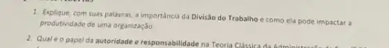 1. Explique, com suas palavras a importância da Divisão do Trabalho e como ela pode impactar a
produtividade de uma organização.
2. Qualéo papel da autoridade e responsabilidade na Teoria Clássica da Admin