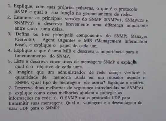 1. Explique , com suas próprias palavras, o que é o protocolo
SNMP e qual a sua função no gerenciamento de redes.
2. Enumere as principais versoes do SNMP (SNMPv1 , SNMPv2c e
SNMPv3) e descreva brevemente uma diferença importante
entre cada uma delas.
3.Defina os tres principais componentes do SNMP : Manager
(Gerente), Agent (Agente)e MIB (Management Information
Base), e explique o papel de cada um.
4. Explique o que é uma MIB e descreva a importância para o
funcioname nto do SNMP.
5. Liste e descreva cinco tipos de mensagens SNMP e expliqhe
qual é 0 objetivo de cada uma.
6. Imagine que um administrador de rede deseja verificar a
quantidade de memória usada em um roteador usando o
SNMP. Qual tipo de mensagem ele usaria? Explique o motivo.
e explique como essas melhorias ajudam a proteger as
informações na rede. 8. 0 SNMP usa o protocolo UDP para
transmitir suas mensagens . Qual a vantagem e a desvantagem de
usar UDP para o SNMP?