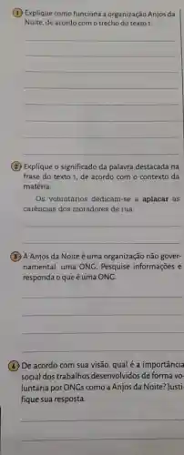 (1) Explique como funciona a organização Anjos da
Noite, de acordo com o trecho do texto1.
__
(2) Explique o significado da palavra destacada na
frase do texto 1 , de acordo com o contexto da
matéria.
Os voluntários dedicam-se a aplacar as
carências dos moradores de rua.
__
(3) A Anjos da Noite é uma organização não gover-
namental, uma ONC. Pesquise informações e
responda o queé uma ONG.
__
(4) De acordo com sua visão, qual é a importância
social dos trabalhos desenvolvidos de forma vo-
luntária por ONGs como a Anjos da Noite? Justi-
fique sua resposta.
__