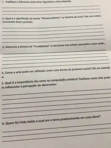 1. Explique a diferenç entre Arte Figurativa e Arte Abstrata.
__
2. Qual éo significado do termo "Renascentismo" na histórla da arte? Clte um artista
renomado desse período.
__
3. Descreva a técnica de "Pontilhismo" e mencione um artista associado a esse estilo.
__
4. Como a arte pode ser utilizada como uma forma
0.
5. Qualé a importância das cores na composição artística?Explique como elas pode
m influenciar a percepção do observador.
__
tema
__