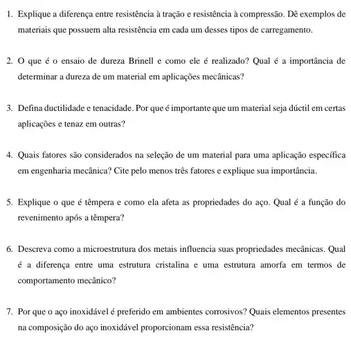 1. Explique a diferença entre resistência à tração e resistência à compressão. Dê exemplos de
materiais que possuem alta resistência em cada um desses tipos de carregamento.
2. 0 que é 0 ensaio de dureza Brinell e como ele é realizado? Qual é a importância de
determinar a dureza de um material em aplicações mecânicas?
3. Defina ductilidade e tenacidade. Por que é importante que um material seja dúctil em certas
aplicações e tenaz em outras?
4. Quais fatores são considerados na seleção de um material para uma aplicação específica
em engenharia mecânica? Cite pelo menos três fatores e explique sua importância.
5. Explique o que é têmpera e como ela afeta as propriedades do aço. Qual é a função do
revenimento após a têmpera?
6. Descreva como a microestrutura dos metais influencia suas propriedades mecânicas.Qual
é a diferença entre uma estrutura cristalina e uma estrutura amorfa em termos de
comportamento mecânico?
7. Por que o aço inoxidável é preferido em ambientes corrosivos ? Quais elementos presentes
na composição do aço inoxidável proporcionam essa resistencia?