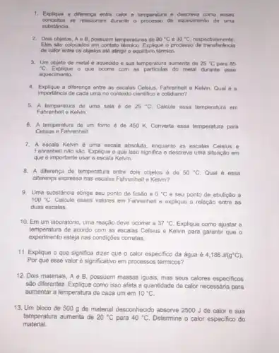 1. Explique a differença entre calor e temperatura e descreva como esses
conceitos se relacionam durante o processo de aquecimento de uma
substância.
2. Dois objetos, Ae B possuem temperaturas do 80^circ C e 30^circ C respectivamente.
Eles são colocados em contato térmico. Explique o processo de transferéncia
de calor entre os objetos até atingir o equil/brio térmico.
3. Um objeto de metal é aquecido e sua temperatura aumenta de 25^circ C para 85
{}^circ C	o que ocorre com as particulas do metal durante esse
aquecimento.
4. Explique a diferença entre as escalas Celsius, Fahrenheit e Kelvin. Qual é a
importância de cada uma no contexto cientifico e cotidiano?
5. A temperatura de uma sala é de 25^circ C Calcule essa temperatura em
Fahrenheit e Kelvin.
6. A temperatura de um forno é de 450 K. Converta essa temperatura para
Celsius e Fahrenheit.
7. A escala Kelvin é uma escala absoluta, enquanto as escalas Celsius e
Fahrenheit não são. Explique o que isso significa e descreva uma situação em
que é importante usar a escala Kelvin.
8. A diferença de temperatura entre dois objetos é de 50^circ C Qual é essa
diferença expressa nas escalas Fahrenheit e Kelvin?
9. Uma substância atinge seu ponto de fusão a 0^circ C e seu ponto de ebulição a
100^circ C Calcule esses valores em Fahrenheit e explique a relação entre as
duas escalas.
10. Em um laboratório uma reação deve ocorrer a 37^circ C Explique como ajustar a
temperatura de acordo com as escalas Celsius e Kelvin para garantir que o
experimento esteja nas condições corretas.
11. Explique o que significa dizer que o calor especifico da água é 4,186J/(g^circ C)
Por que esse valor é significativo em processos térmicos?
12. Dois materiais, A e B, possuem massas iguais, mas seus calores especificos
são differentes. Explique como isso afeta a quantidade de calor necessária para
aumentar a temperatura de cada um em 10^circ C
13. Um bloco de 500 g de material desconhecido absorve 2500 J de calor e sua
temperatura aumenta de 20^circ C para 40^circ C Determine o calor especifico do
material.