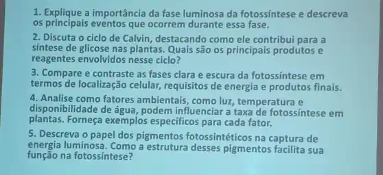 1. Explique a importância da fase luminosa da fotossintese e descreva
os principais eventos que ocorrem durante essa fase.
2. Discuta o ciclo de Calvin destacando como ele contribui para a
sintese de glicose nas plantas. Quais são os principais produtos e
reagentes envolvidos nesse ciclo?
3. Compare e contraste as fases clara e escura da fotossintese em
termos de localização celular requisitos de energia e produtos finais.
4. Analise como fatores ambientais comoluz temperatura e
disponibilidade de água, podem influenciar a taxa de fotossíntese em
plantas. Forneça exemplos específicos para cada fator.
5. Descreva o papel dos pigmentos fotossintéticos na captura de
energia luminosa. Como a estrutura desses pigmentos facilita sua
função na fotossintese?