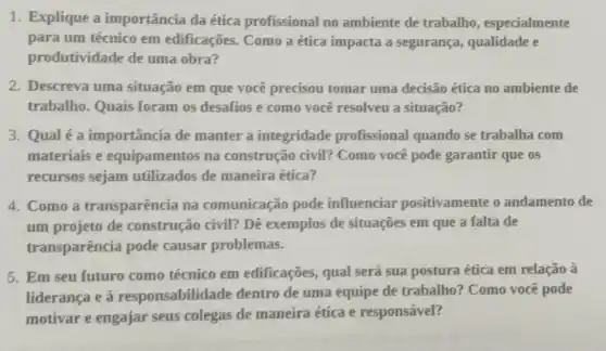 1. Explique a importância da ética profissional no ambiente de trabalho , especialmente
para um técnico em edificações. Como a ética impacta a segurança, qualidade e
produtividade de uma obra?
2. Descreva uma situação em que você precisou tomar uma decisão ética no ambiente de
trabalho. Quais foram os desafios e como você resolveu a situação?
3. Qual é a importância de manter a integridade profissional quando se trabalha com
materiais e equipamentos na construção civil?Como você pode garantir que os
recursos sejam utilizados de maneira ética?
4. Como a transparência na comunicação pode influenciar positivamente o andamento de
um projeto de construção civil? Dê exemplos de situações em que a falta de
transparência pode causar problemas.
5. Em seu futuro como técnico em edificações, qual será sua postura ética em relação à
liderança e à responsabilida de dentro de uma equipe de trabalho?Como você pode
motivar e engajar seus colegas de maneira ética e responsável?