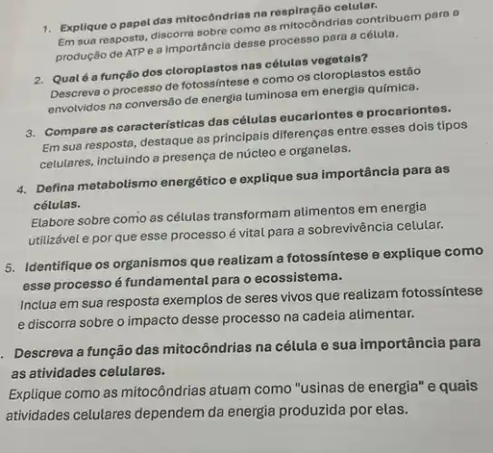 1. Explique o papel das mitocôndrias na
Em sua resposta, discorro sobre como as mitocôndrias contribuem para a
produção de ATP e a importância desse process para a célula.
2. Qualéa função dos cloroplastos nas cétulas
Descreva o processo de e como os cloroplastos estão
envolvidos na conversão de energia luminosa em energia química.
3. Compare as caracteristicas das células eucariontes e procariontes.
Em sua resposta, destaque as principais diferenças entre esses dois tipos
celulares, incluindo a presença de núcleo e organelas.
4. Defina metabolismo energético e explique sua importância para as
células.
Elabore sobre como as células transformam alimentos em energia
utilizável e por que esse processo é vital para a sobrevivência celular.
5. Identifique os organismos que realizam a fotossíntese e explique como
esse processo é fundamental para o ecossistema.
Inclua em sua resposta exemplos de seres vivos que realizam fotossíntese
e discorra sobre o impacto desse processo na cadeia alimentar.
. Descreva a função das mitocôndrias na célula e sua importância para
as atividades celulares.
Explique como as mitocôndrias atuam como "usinas de energia" e quais
atividades celulares dependem da energia produzida por elas.