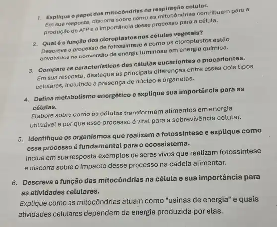 1. Explique o papel das mitocôndrias na
Em sua resposta, discorre sobre como as mitocôndrias contribuem para a
produção de ATP e a importância desse processo para a célula.
2. Qualé a função dos cloroplastos nas células vegetais?
Descreva o processo de e como os cloroplastos estão
envolvidos na conversão de energia luminosa em energia química.
3. Compare as características das células eucariontes e procariontes.
Em sua resposta destaque as principais diferenças entre esses dois tipos
celulares, incluindo a presença de núcleo e organelas.
4. Defina metabolismo energético e explique sua importância para as
células.
Elabore sobre como as células transformam alimentos em energia
utilizável e por que esse processo é vital para a sobrevivência celular.
5. Identifique os organismos que realizam a fotossíntese e explique como
esse processo é fundamental para o ecossistema.
Inclua em sua resposta exemplos de seres vivos que realizam fotossíntese
e discorra sobre o impacto desse processo na cadeia alimentar.
6. Descreva a função das mitocôndrias na célula e sua importância para
as atividades celulares.
Explique como as mitocôndrias atuam como "usinas de energia" e quais
atividades celulares dependem da energia produzida por elas.