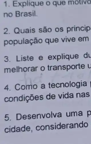 1. Explique o que motivo
no Brasil.
2. Quais são os princip
população que vive em
3. Liste e explique du
melhorar o tr an sporte u
4. Como a tecnologia
condic ões de v ida nas
5. Desenvolv a uma p
cidade, cons iderando