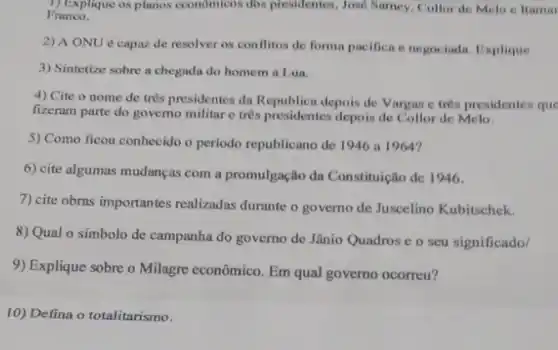 1) Explique os planos economicos dos presidentes , Josd Samey, Collor de Melo e ltamar
Franco.
2) A ONU é capaz de resolver os conflitos de forma pacifica e negociada . Explique
3) Sintetize sobre a chegada do homem a Lua.
4) Cite o nome de tres presidentes da Republica depois de Vargas e tres presidentes que
fizeram parte do governo militar c trés presidentes depois de Collor de Melo.
5) Como ficou conhecido o periodo republicano de 1946 a 1964?
6) cite algumas mudanças com a promulgação da Constituição de 1946.
7) cite obras importantes realizadas durante o governo de Juscelino Kubitschek.
8) Qual o símbolo de campanha do governo de Jânio Quadros e o seu significado/
9) Explique sobre o Milagre econômico. Em qual governo ocorreu?
10) Defina o totalitarismo.