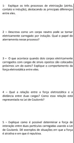 1- Explique os trés processos de eletrização (atrito,
contato e indução), destacando as principais diferenças
entre eles.
2 - Descreva como um corpo neutro pode se tornar
eletricamente carregado por indução Qual o papel do
aterramento nesse processo?
3-0 que acontece quando dois corpos eletricamente
carregados com cargas de sinais opostos são colocados
próximos um do outro?Explique o comportamento da
força eletrostática entre eles.
4 - Qual a relação entre a força eletrostática e a
distância entre duas cargas?Como essa relação está
representada na Lei de Coulomb?
5 - Explique como é possivel determinar a força de
interação entre duas particulas carregadas usando a Lei
de Coulomb. Dê exemplos de situações em que a força
é atrativa e em que é repulsiva.