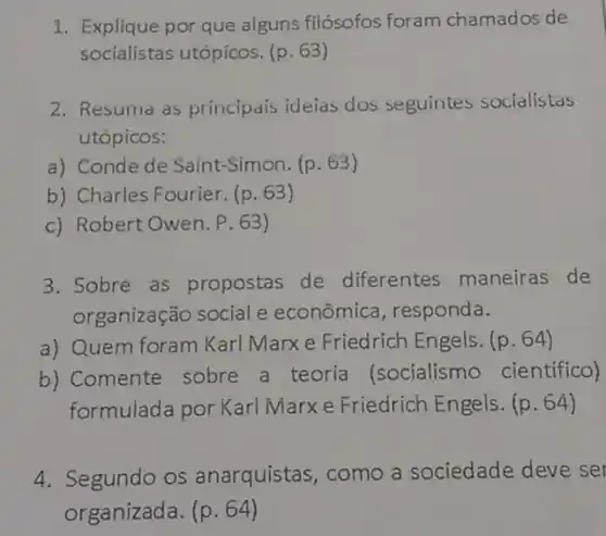 1. Explique por que aiguns filósofos foram chamados de
socialistas utópicos. (p . 63)
2. Resuma as principais ideias dos seguintes socialistas
utópicos:
a) Conde de Saint -Simon. (p. 63)
b) Charles Fourier. (p . 63)
c) Robert Owen. P . 63)
3. Sobre as propostas de diferentes maneiras de
organização social e econômica, responda.
a) Quem foram Karl Marx e Friedrich Engels. (p. 64)
b) Comente sobre a teoria (socialismo científico)
formulada por Karl Marxe Friedrich Engels. (p. 64)
4. Segundo os anarquistas, como a sociedade deve set
organizada. (p. 64)