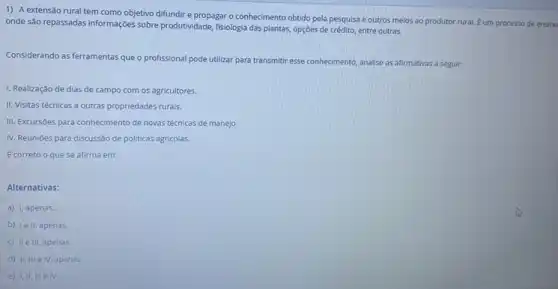 1) A extensão rural tem como objetivo difundir e propagar o conhecimento obtido pela pesquisa e outros meios ao produtor rural. Éum processo de
onde são repassadas informações sobre produtividade, fisiologia das plantas, opções de crédito entre outras.
Considerando as ferramentas que o profissional pode utilizar para transmitir esse conhecimento analise as afirmativas a seguir:
1. Realização de dias de campo com os agricultores.
II. Visitas técnicas a outras propriedades rurais.
III. Excursões para conhecimento de novas técnicas de manejo.
IV. Reunióes para discussão de politicas agricolas.
Ecorreto o que se afirma em:
Alternativas:
a) I, apenas.
b) lell, apenas.
c) II e III, apenas.
d) II, III elV apenas.
e) 1,11,111 e IV.