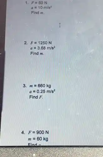 1 F=50N
a=10m/s^2
Find m.
2 F=1250N
a=3.68m/s^2
Find m.
3. m=660kg
a=0.25m/s^2
Find F.
4 F=900N
m=60kg
Find