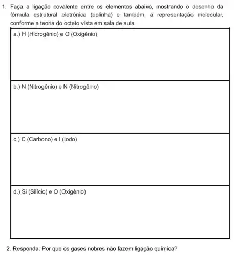 1. Faça a ligação covalente entre os elementos abaixo , mostrando o desenho da
fórmula estrutural eletrônica (bolinha) e também, a representação molecular,
conforme a teoria do octeto vista em sala de aula.
square 
square 
c.) C (Carbono) e I (lodo)
square 
2. Responda: Por que os gases nobres não fazem ligação química?